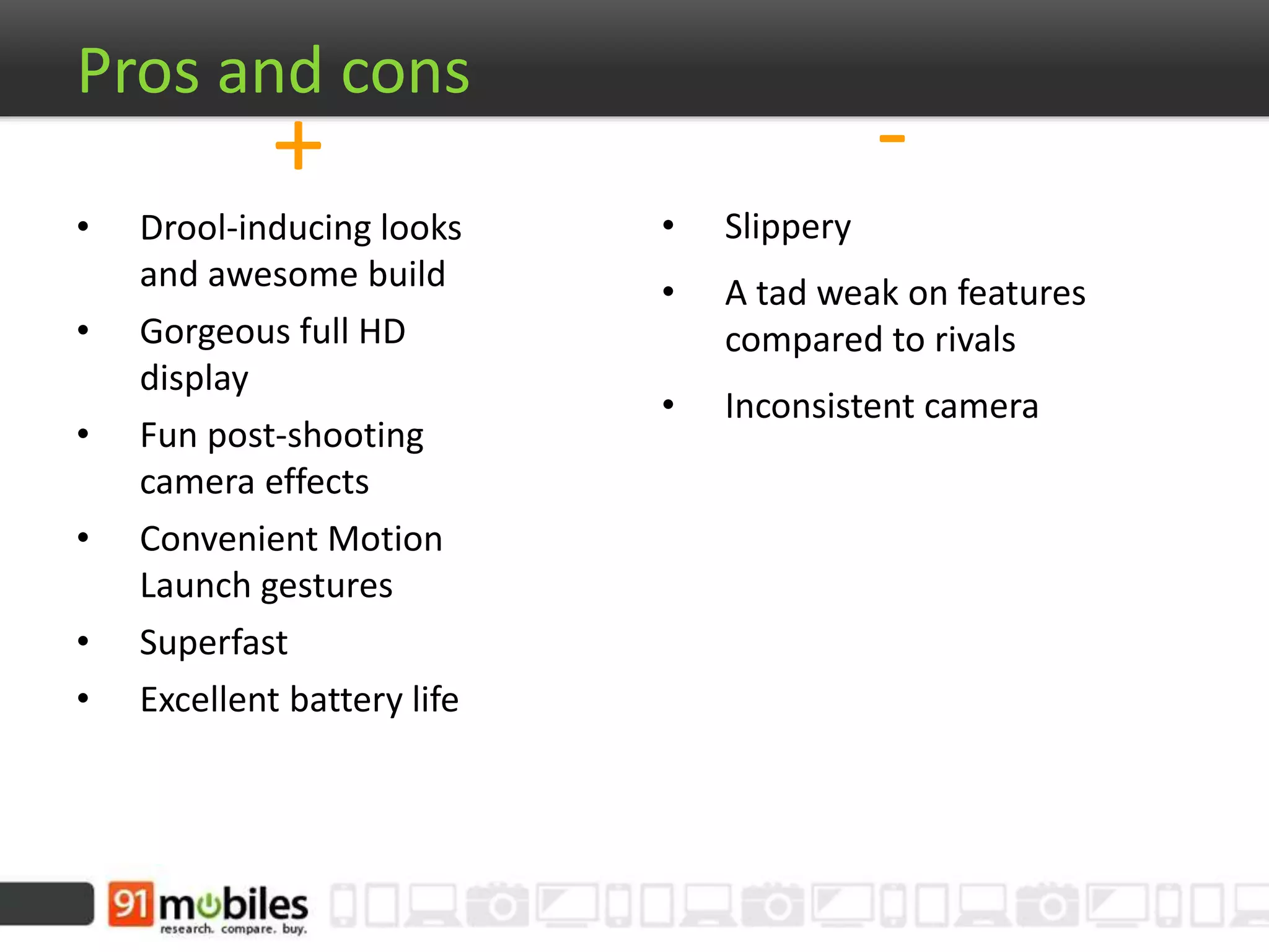 -
• Slippery
• A tad weak on features
compared to rivals
• Inconsistent camera
Pros and cons
+
• Drool-inducing looks
and awesome build
• Gorgeous full HD
display
• Fun post-shooting
camera effects
• Convenient Motion
Launch gestures
• Superfast
• Excellent battery life
 