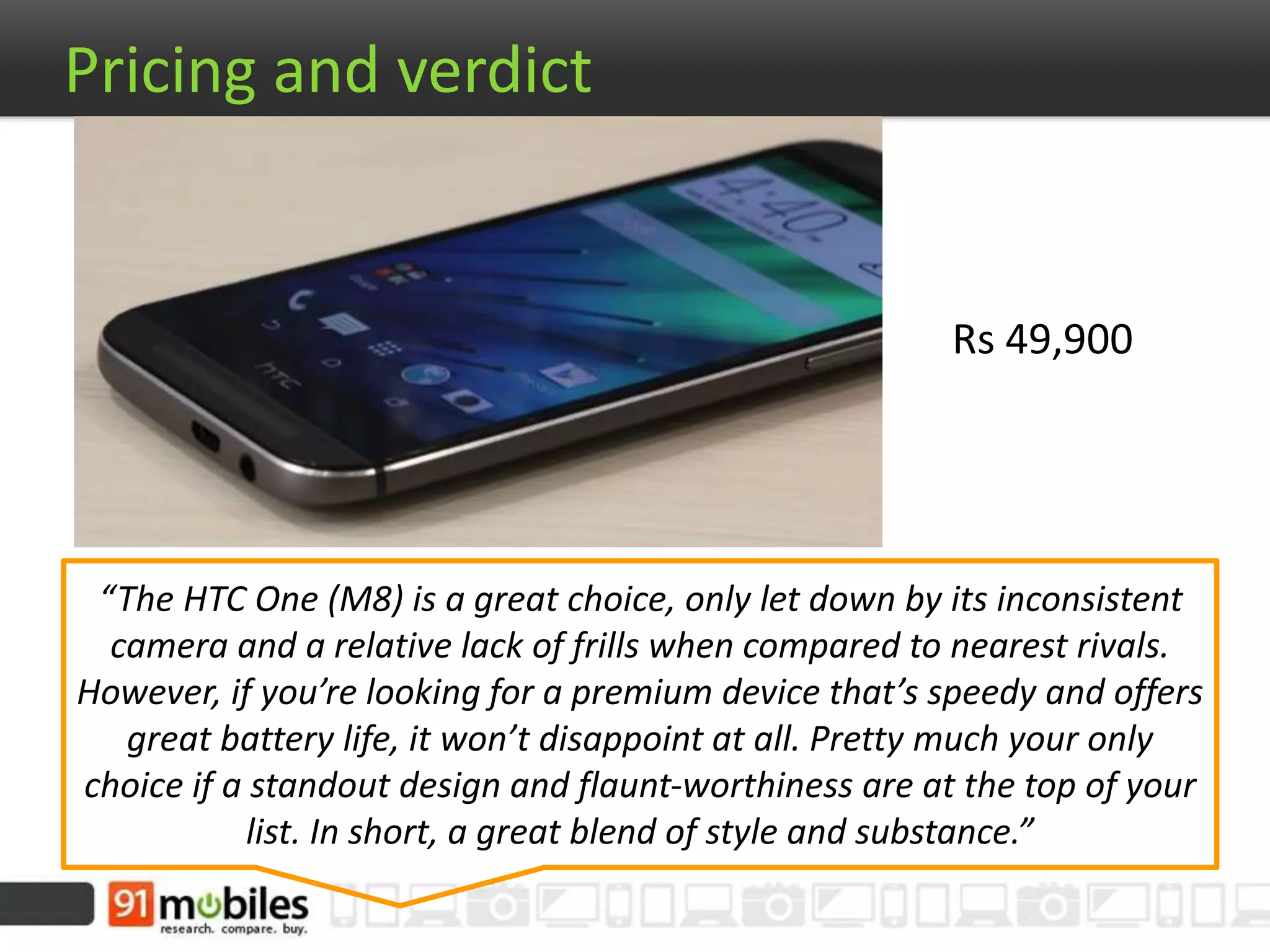 Rs 49,900
Pricing and verdict
“The HTC One (M8) is a great choice, only let down by its inconsistent
camera and a relative lack of frills when compared to nearest rivals.
However, if you’re looking for a premium device that’s speedy and offers
great battery life, it won’t disappoint at all. Pretty much your only
choice if a standout design and flaunt-worthiness are at the top of your
list. In short, a great blend of style and substance.”
 