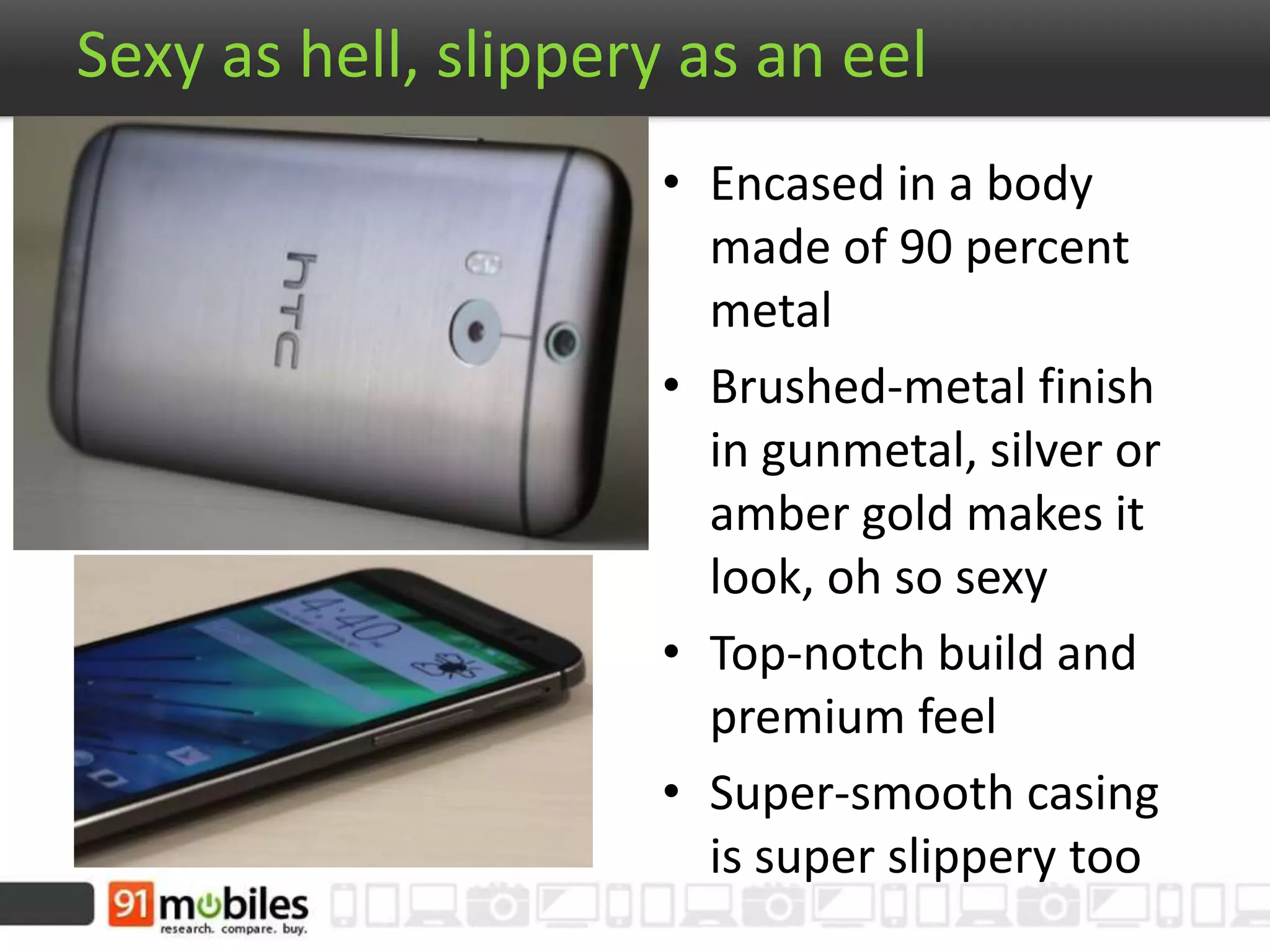 Sexy as hell, slippery as an eel
• Encased in a body
made of 90 percent
metal
• Brushed-metal finish
in gunmetal, silver or
amber gold makes it
look, oh so sexy
• Top-notch build and
premium feel
• Super-smooth casing
is super slippery too
 