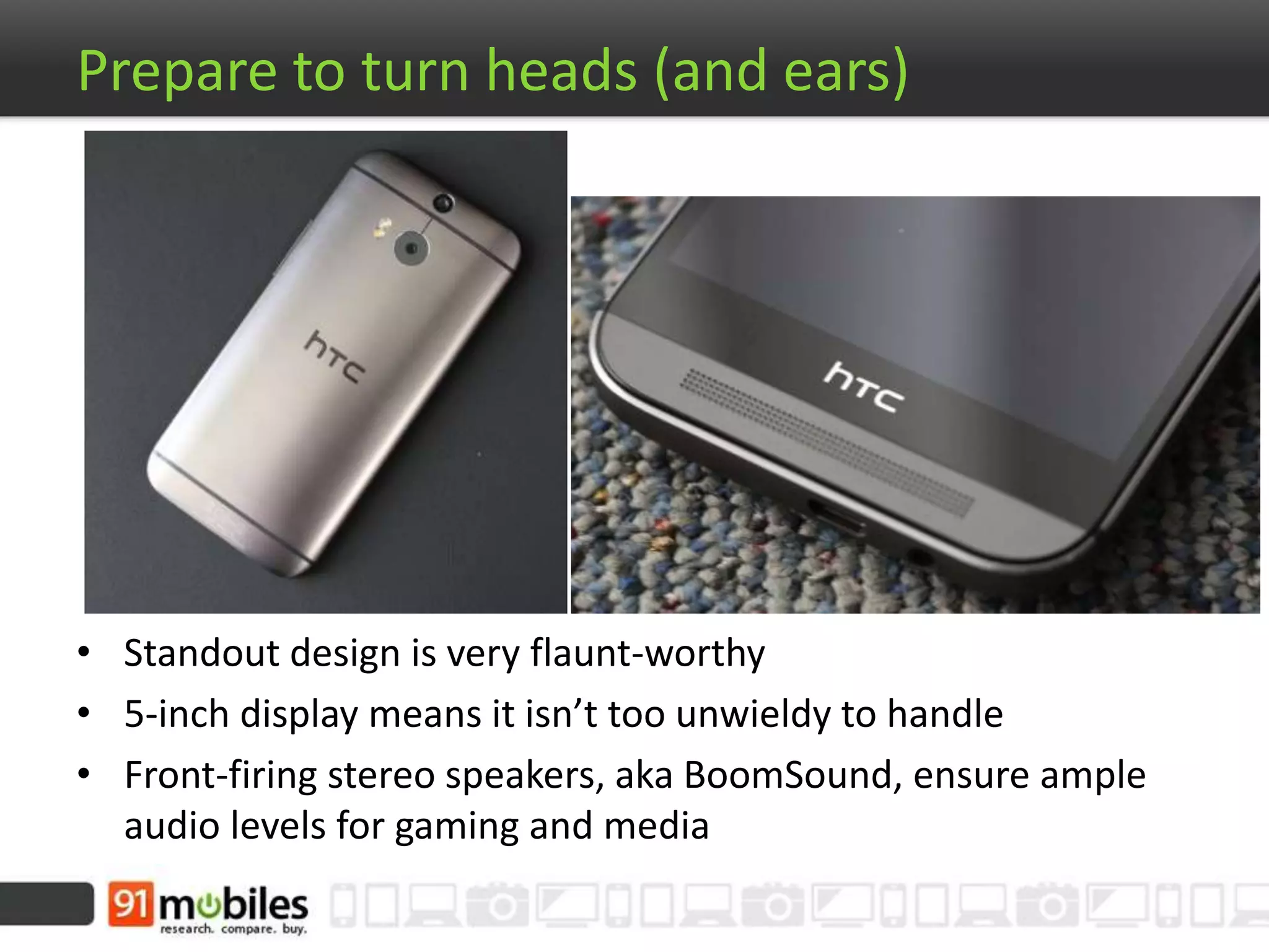 Prepare to turn heads (and ears)
• Standout design is very flaunt-worthy
• 5-inch display means it isn’t too unwieldy to handle
• Front-firing stereo speakers, aka BoomSound, ensure ample
audio levels for gaming and media
 