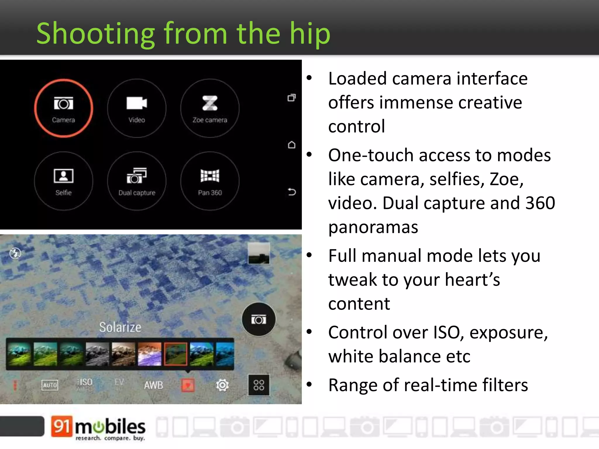 Shooting from the hip
• Loaded camera interface
offers immense creative
control
• One-touch access to modes
like camera, selfies, Zoe,
video. Dual capture and 360
panoramas
• Full manual mode lets you
tweak to your heart’s
content
• Control over ISO, exposure,
white balance etc
• Range of real-time filters
 