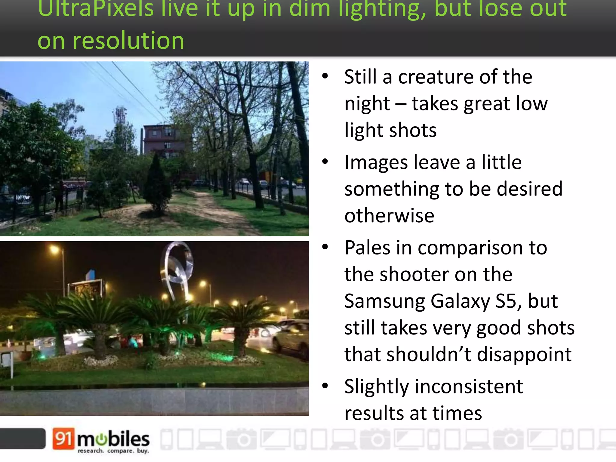 UltraPixels live it up in dim lighting, but lose out on
resolution
• Still a creature of the
night – takes great low
light shots
• Images leave a little
something to be desired
otherwise
• Pales in comparison to
the shooter on the
Samsung Galaxy S5, but
still takes very good shots
that shouldn’t disappoint
• Slightly inconsistent
results at times
 