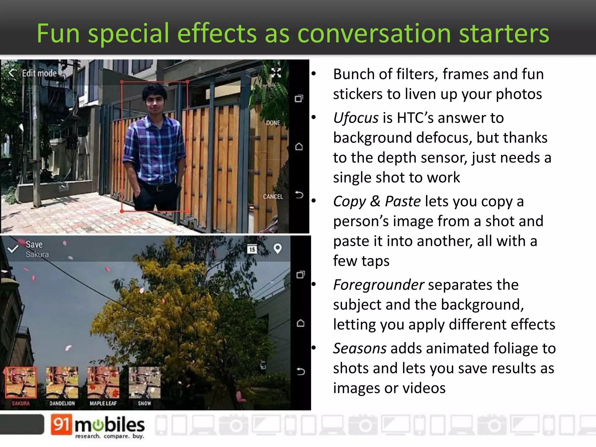 Fun special effects as conversation starters
• Bunch of filters, frames and fun
stickers to liven up your photos
• Ufocus is HTC’s answer to
background defocus, but thanks
to the depth sensor, just needs a
single shot to work
• Copy & Paste lets you copy a
person’s image from a shot and
paste it into another, all with a
few taps
• Foregrounder separates the
subject and the background,
letting you apply different effects
• Seasons adds animated foliage to
shots and lets you save results as
images or videos
 