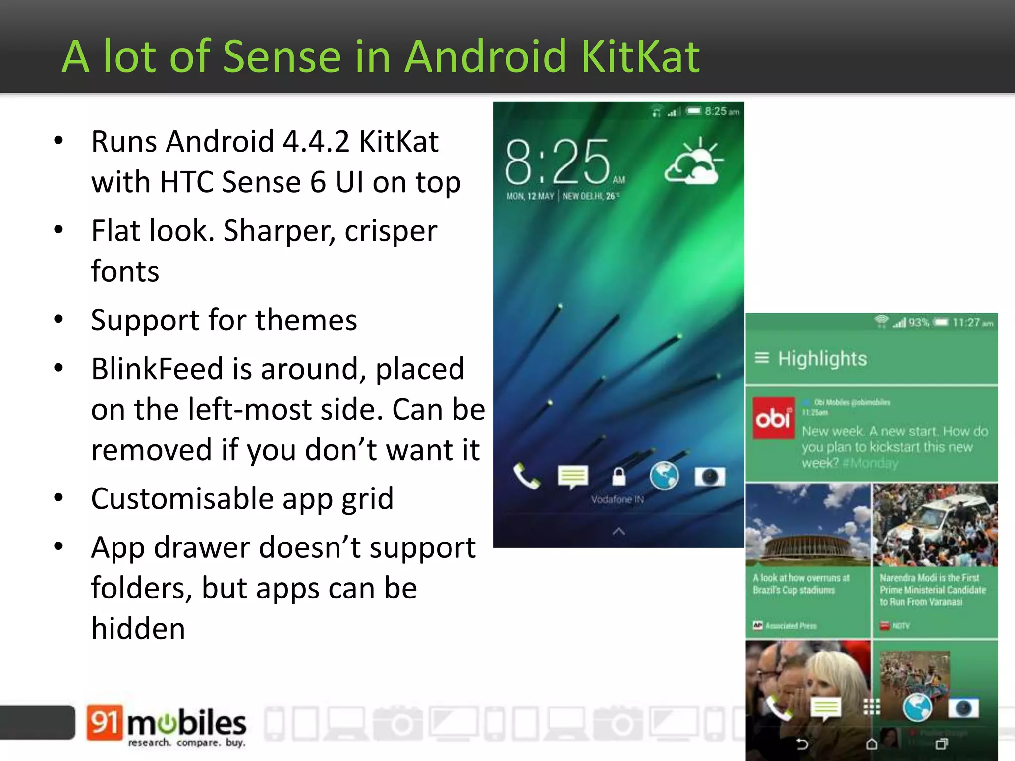A lot of Sense in Android KitKat
• Runs Android 4.4.2 KitKat
with HTC Sense 6 UI on top
• Flat look. Sharper, crisper
fonts
• Support for themes
• BlinkFeed is around, placed
on the left-most side. Can be
removed if you don’t want it
• Customisable app grid
• App drawer doesn’t support
folders, but apps can be
hidden
 
