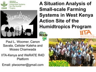 A Situation Analysis of
Small-scale Farming
Systems in West Kenya
Action Site of the
Humidtropics Program
Paul L. Woomer, Canon
Savala, Celister Kaleha and
Moses Chamwada
IITA-Kenya and WeRATE R4D
Platform
Email: plwoomer@gmail.com
 