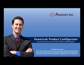 Axonom Inc.




Powertrak Product Configurator
   SOLUTIONS FOR THE HIGH TECH/LIGHT MANUFACTURING INDUSTRY




                                      Copyright Information
 This spec sheet is produced by Axonom, Inc. and is protected by copyright laws. No part of this sheet’s
 content, data or pictures included therein may be reproduced, republished or redistributed without
 the prior written consent of Axonom, Inc. Reproduction or recreation of screen shots in whole or in part
 without Axonom’s written permission is strictly prohibited. Copyright © Axonom, Inc. All rights reserved.
 