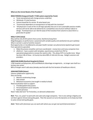 What are the Unmet Needs of the Providers?
BRAD PERKINS (Vanguard Health  $6B system acquired by Tenet)
Tenet overwhelmed with change process underfoot
Wholesale  retail business
Volume based fee for service  value based care
“Enormously dependent on entrepreneurs to help with the transition”
“All physicians in each of the 15-20 large specialty lines are in non-sustainable practice models.
Services will not be able to be delivered at a competitive cost structure without radical redesign. If entrepreneurs can ride the wave of the transition from volume to value there’s a
great deal of upside.”
MOLLY COYE (UCLA)
May well be only 20-30 systems that survive, Stanford among them
Magnifying glass on performance: overpriced with variable quality and satisfaction (to put it politely)
What is earned is used to fund the research
Real opportunity is in bundled pmts and popn health: bumper cars phenomenon (patients get tossed
from specialist to specialist)
1. Make the process smoother and more coordinated – money here and many companies here
2. eReferral – have a system with template, asynchronous emails from PCP to
specialist/subspecialist to remove the need to refer. This allows PCP’s to handle more. Mayo
has done 10k of these. LA County has done 80% of referrals this way. Delight customer and
providers.
AMIR DAN RUBIN (Stanford Hospitals & Clinics)
1700 hospitals and physicians, ACO and Medicare Advantage arrangements… no longer sees itself as a
tertiary care center
80% of mergers won’t add value (already saw that with the first iteration of healthcare reform)
JOHN MATTISON (Kaiser)
Intense collaboration opportunity
Docs are facing:
1. Massive accelerating change
2. Data stream
3. Behavioral economics (not taught in medical school)
Need visualization tools to support:
1. Provider/patient discussions
2. Personal/patient social networks
3. Patient personas
Need “video dial tone” for frictionless, on-demand collaboration
Rich: “Run, run, jump” to work with and scale early stage companies. Test in one setting in Dignity and
set them against clinical and quality goals. Then the second run turns the dynamics on its head, but held
to same clinical and quality goals.
Amir: “Work with whomever you can work with where you can get real-world demonstrations.”

 