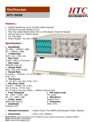 Oscilloscope
HTC-5030
Feature :







Highest Sensitivity up to 1mV/div (After Expand)
Full band Trig Auto Sweep Circuit
Flex Trig mode (Select either CH1 or CH2 Signal / External Signal)
Alt-Trig View 2 in relative Signal
Ext Trig Input
Power Supply : AC 200 ±10%V

Specification :
 BandWidth
AC 10Hz ~ 30MHz (-3dB)
DC ~ 30MHz (-3dB)
 Y Deflection
5mV / div ~ 20V / div
 Rise Time
<18ns，Mag x 5 Accuracy ：<5%
 Max Input
400V(DC+ACp-p)
 Sweep Mode
Auto, Trig, Lock, Single
 Sweep Rate
0.1μs/div ～ 0.2s/div l—2—5 20 steps,
error ±5％
 Trig Source
Y1, Y2, ALT, Line, Ext, TV-H, TV-V
 Min Sync. Level
Trig DC ~ 30MHz, Int. 1 div,
Ext. 0.2Vp-p，TV Int. 2div,
Ext. 0.3Vp-p Trig Lock (50Hz ~ 10MHz) Internal 2div
 Freq. Response
● Min Input Level
AC : 10Hz ~ 1MHz -3dB
TTL Level
DC : 0 ~ 1MHz -3dB
● WaveForm
 Z Max. Input
Square wave
400V (DC+ACp-p)
● Frequency
 Amplitude
1KHz ±2%
0.5Vp-p ±2%


Standard Accessory

: Power Chord, Two 20MHz Oscilloscope Probes, Manual



Dimensions

: 320 x 130 x 400mm

HEAD OFFICE : Monarch Controls, M-414 1st Stage 8th Cross, Peenya Industrial Area, Bangalore-560058.
Phone: 080-28395887 / 9902492929
Email: monarchcontrols@gmail.com

 