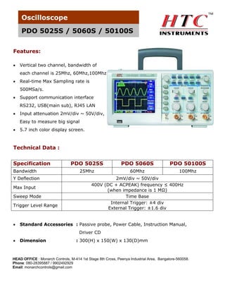 Oscilloscope
PDO 5025S / 5060S / 50100S
Features:


Vertical two channel, bandwidth of
each channel is 25Mhz, 60Mhz,100Mhz



Real-time Max Sampling rate is
500MSa/s.



Support communication interface
RS232, USB(main sub), RJ45 LAN



Input attenuation 2mV/div ~ 50V/div,
Easy to measure big signal



5.7 inch color display screen.

Technical Data :
Specification
Bandwidth
Y Deflection
Max Input
Sweep Mode
Trigger Level Range



PDO 5025S

PDO 5060S

PDO 50100S

25Mhz

60Mhz

100Mhz

2mV/div ~ 50V/div
400V (DC + ACPEAK) frequency ≤ 400Hz
(when impedance is 1 MΩ)
Time Base
Internal Trigger: ±4 div
External Trigger: ±1.6 div

Standard Accessories : Passive probe, Power Cable, Instruction Manual,
Driver CD



Dimension

: 300(H) x 150(W) x 130(D)mm

HEAD OFFICE : Monarch Controls, M-414 1st Stage 8th Cross, Peenya Industrial Area, Bangalore-560058.
Phone: 080-28395887 / 9902492929
Email: monarchcontrols@gmail.com

 
