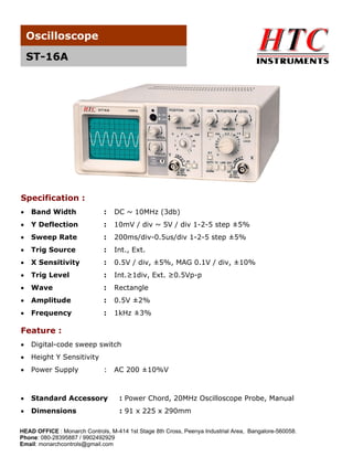 Oscilloscope
ST-16A

Specification :
•

Band Width

:

DC ~ 10MHz (3db)

•

Y Deflection

:

10mV / div ~ 5V / div 1-2-5 step ±5%

•

Sweep Rate

:

200ms/div-0.5us/div 1-2-5 step ±5%

•

Trig Source

:

Int., Ext.

•

X Sensitivity

:

0.5V / div, ±5%, MAG 0.1V / div, ±10%

•

Trig Level

:

Int.≥1div, Ext. ≥0.5Vp-p

•

Wave

:

Rectangle

•

Amplitude

:

0.5V ±2%

•

Frequency

:

1kHz ±3%

Feature :
•

Digital-code sweep switch

•

Height Y Sensitivity

•

Power Supply

•

Standard Accessory

: Power Chord, 20MHz Oscilloscope Probe, Manual

•

Dimensions

: 91 x 225 x 290mm

:

AC 200 ±10%V

HEAD OFFICE : Monarch Controls, M-414 1st Stage 8th Cross, Peenya Industrial Area, Bangalore-560058.
Phone: 080-28395887 / 9902492929
Email: monarchcontrols@gmail.com

 