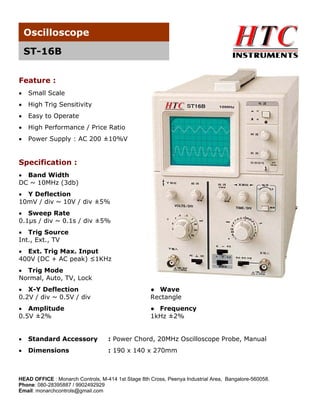 Oscilloscope
ST-16B
Feature :
•

Small Scale

•

High Trig Sensitivity

•

Easy to Operate

•

High Performance / Price Ratio

•

Power Supply : AC 200 ±10%V

Specification :
• Band Width
DC ~ 10MHz (3db)
• Y Deflection
10mV / div ~ 10V / div ±5%
• Sweep Rate
0.1μs / div ~ 0.1s / div ±5%
• Trig Source
Int., Ext., TV
• Ext. Trig Max. Input
400V (DC + AC peak) ≤1KHz
• Trig Mode
Normal, Auto, TV, Lock
• X-Y Deflection
0.2V / div ~ 0.5V / div

● Wave
Rectangle

• Amplitude
0.5V ±2%

● Frequency
1kHz ±2%

•

Standard Accessory

: Power Chord, 20MHz Oscilloscope Probe, Manual

•

Dimensions

: 190 x 140 x 270mm

HEAD OFFICE : Monarch Controls, M-414 1st Stage 8th Cross, Peenya Industrial Area, Bangalore-560058.
Phone: 080-28395887 / 9902492929
Email: monarchcontrols@gmail.com

 