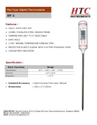 Pen Type Digital Thermometer

DT-1
Features :
• 15min. AUTO SHUT OFF
• 133MM. STAINLESS STEEL SENSOR PROBE
• TEMPERATURE UNIT °F/°C SELECTABLE
• DATA HOLD
• 1 SEC. NORMAL TEMPERATURE SENSING TIME
• PROTECTIVE PLASTIC SLEEVE WITH CLIP FOR STAINLESS STEEL
• LOW BATTERY INDICATOR

Specification :
Basic Functions
Temperature
Accuracy
Resolution

Range
-50oC ~ 300oC (-58oF ~ 572oF)
+1oC (+2oF)
1 oC/ oF

•

Standard Accessory

: Hard Carrying Tube Case, Manual

•

Dimensions

: 105 x 17 x 20mm

HEAD OFFICE : Monarch Controls, M-414 1st Stage 8th Cross, Peenya Industrial Area, Bangalore-560058.
Phone: 080-28395887 / 9902492929
Email: monarchcontrols@gmail.com

 