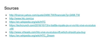 Sources
● http://finance.yahoo.com/quote/2498.TW/financials?p=2498.TW
● http://www.htc.com/us
● https://en.wikipedia.org/wiki/HTC
● https://techcrunch.com/2016/10/13/vr-battle-royale-ps-vr-vs-htc-vive-vs-oculus
-rift/
● http://www.vrheads.com/htc-vive-vs-oculus-rift-which-should-you-buy
● https://en.wikipedia.org/wiki/HTC_Dream
 