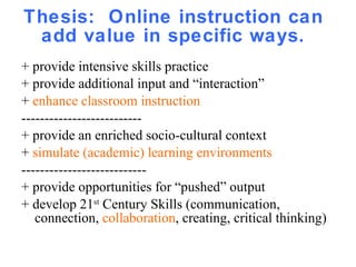 Thesis:  Online instruction can add value in specific ways. + provide intensive skills practice + provide additional input and “interaction” +  enhance classroom instruction  -------------------------- + provide an enriched socio-cultural context  +  simulate (academic) learning environments --------------------------- + provide opportunities for “pushed” output + develop 21 st  Century Skills (communication, connection,  collaboration , creating, critical thinking)  