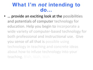 What I’m  not  intending to do… … provide an exciting look at the  possibilities and potentials of computer  technology for education. Help you begin to  incorporate a wide variety of computer-based technology for both professional and instructional use.  Give you sense of all that is  possible using technology in teaching and concrete ideas about how to infuse technology into your teaching.  Blah, blah, blah. 
