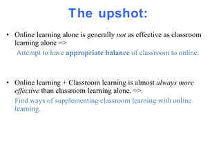 The upshot:  Online learning alone is generally  not  as effective as classroom learning alone =>   Attempt to have  appropriate balance  of classroom to online. Online learning + Classroom learning is almost  always more effective  than classroom learning alone. => Find ways of supplementing classroom learning with online learning. 