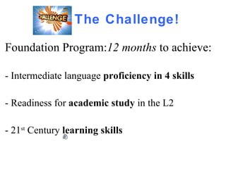 The Challenge! Foundation Program: 12 months  to achieve:  - Intermediate language  proficiency in 4 skills - Readiness for  academic study  in the L2 - 21 st  Century  learning   skills  