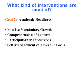 What kind of interventions are needed? Goal 2:  Academic Readiness •  Massive  Vocabulary  Growth •  Comprehension  of Lectures •  Participation  in Discussions •  Self Management  of Tasks and Goals 