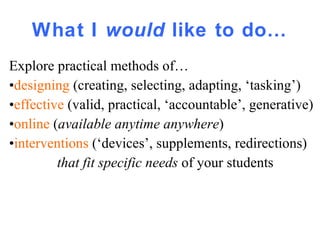 What I  would  like to do… Explore practical methods of… • designing  (creating, selecting, adapting, ‘tasking’) • effective   (valid, practical, ‘accountable’, generative) • online   ( available anytime anywhere ) • interventions  (‘devices’, supplements, redirections) that fit specific needs  of your students   