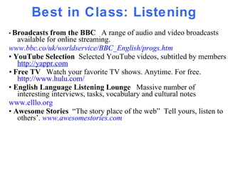Best in Class: Listening •  Broadcasts from the BBC  A range of audio and video broadcasts available for online streaming. www.bbc.co/uk/worldservice/BBC_English/progs.htm •  YouTube Selection  Selected YouTube videos, subtitled by members  http://yappr.com •  Free TV  Watch your favorite TV shows. Anytime. For free.  http://www.hulu.com/   •  English Language Listening Lounge  Massive number of  interesting interviews, tasks, vocabulary and cultural notes  www.elllo.org •  Awesome Stories  “The story place of the web”  Tell yours, listen to others’.  www.awesomestories.com 
