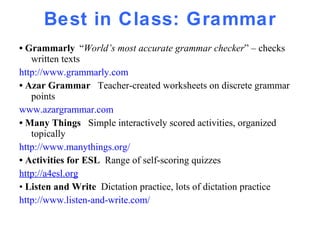 Best in Class: Grammar •  Grammarly   “ World’s most accurate grammar checker ” – checks written texts http://www.grammarly.com   •  Azar Grammar  Teacher-created worksheets on discrete grammar points www.azargrammar.com •  Many Things  Simple interactively scored activities, organized topically http://www.manythings.org/ •  Activities for ESL  Range of self-scoring quizzes  http://a4esl.org •  Listen and Write  Dictation practice, lots of dictation practice http://www.listen-and-write.com/   