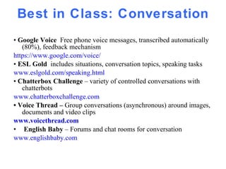 Best in Class: Conversation •  Google Voice  Free phone voice messages, transcribed automatically (80%), feedback mechanism https://www.google.com/voice/ •  ESL Gold  includes situations, conversation topics, speaking tasks www.eslgold.com/speaking.html •  Chatterbox Challenge  – variety of controlled conversations with chatterbots  www.chatterboxchallenge.com •  Voice Thread –  Group conversations (asynchronous) around images, documents and video clips www.voicethread .com English Baby  – Forums and chat rooms for conversation  www.englishbaby.com 