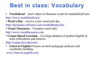 Best in class: Vocabulary  Vocabahead  – short videos to illustrate vocab for standardized tests http://www.vocabahead.com   •  Word a Day  – receive a new word each day http://dictionary.reference.com/wordoftheday/list/ •  Visual Thesaurus  – Visualize word webs  http://www.visualthesaurus.com •  Corpus Based Learning  – Use large database of spoken English to learn collocations and contexts http://corpus.byu.edu/coca/ Listen to English  Focuses on short pedagogic podcasts and vocabulary building www.listen-to-english.com 