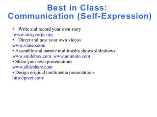 Best in Class:  Communication (Self-Expression) Write and record your own story  www.storycorps.org   Direct and post your own videos www.vimeo.com •  Assemble and narrate multimedia shows slideshows www.smilebox.com   www.animoto.com •  Share your own presentations www.slideshare.com •  Design original multimedia presentations http://prezi.com/ 
