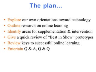 The plan… Explore  our own orientations toward technology Outline  research on online learning Identify  areas for supplementation & intervention Give  a quick review of “Best in Show” prototypes  Review  keys to successful online learning Entertain  Q & A, Q & Q 
