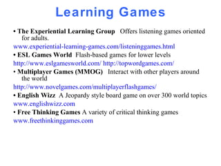 Learning Games •  The Experiential Learning Group  Offers listening games oriented for adults. www.experiential-learning-games.com/listeninggames.html •  ESL Games World  Flash-based games for lower levels http://www.eslgamesworld.com/   http://topwordgames.com/ •  Multiplayer Games (MMOG)  Interact with other players around the world  http://www.novelgames.com/multiplayerflashgames/ •  English Wizz  A Jeopardy style board game on over 300 world topics  www.englishwizz.com •  Free Thinking Games  A variety of critical thinking games www.freethinkinggames.com 