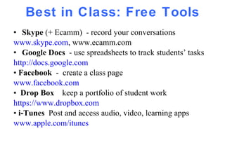 Best in Class: Free Tools Skype  (+ Ecamm)  - record your conversations www.skype.com , www.ecamm.com Google Docs  - use spreadsheets to track students’ tasks http://docs.google.com •  Facebook   -  create a class page www.facebook.com •  Drop Box  keep a portfolio of student work https://www.dropbox.com •  i-Tunes  Post and access audio, video, learning apps www.apple.com/itunes 