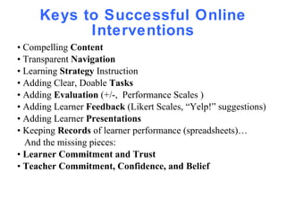 Keys to Successful Online Interventions •  Compelling  Content •  Transparent  Navigation •  Learning  Strategy  Instruction  •  Adding Clear, Doable  Tasks •  Adding  Evaluation  (+/-,  Performance Scales ) •  Adding Learner  Feedback  (Likert Scales, “Yelp!” suggestions) •  Adding Learner  Presentations •  Keeping  Records  of learner performance (spreadsheets)… And the missing pieces: •  Learner Commitment and Trust •  Teacher Commitment, Confidence, and Belief 