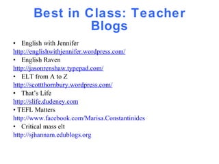 Best in Class: Teacher Blogs English with Jennifer  http://englishwithjennifer.wordpress.com/ English Raven  http://jasonrenshaw.typepad.com/ ELT from A to Z http://scottthornbury.wordpress.com/ That’s Life  http://slife.dudeney.com •  TEFL Matters http://www.facebook.com/Marisa.Constantinides Critical mass elt  http://sjhannam.edublogs.org 