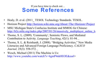 If you have time to check out… Some References Healy, D. et al. (2011_ TESOL Technology Standards. TESOL. Horizon Project  http://horizon.wiki.nmc.org/About+The+Horizon+Project MSU Michigan State's Confucius Institute and MMOG for Chinese:  http://b2e.nitle.org/index.php/2007/01/26/massively_multiplayer_online_learning Thorne, S. L. (2009). 'Community', Semiotic Flows, and Mediated Contribution to Activity.  Language Teaching , 42(1): 81-94.  Thorne, S. L. & Reinhardt, J. (2008). “Bridging Activities,” New Media Literacies and Advanced Foreign Language Proficiency.  CALICO Journal,  25(3): 558-572.  Wesch, Michael (2011) The Machine is Us:  http://www.youtube.com/watch?v=6gmP4nk0EOE&eurl = 