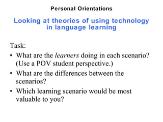 Looking at theories of using technology in language learning Task:  What are the  learners  doing in each scenario?  (Use a POV student perspective.) What are the differences between the scenarios? Which learning scenario would be most valuable to you?  Personal Orientations 