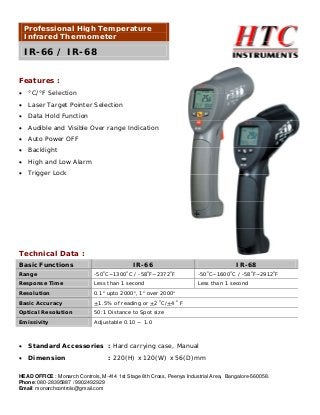 Professional High Temperature
Infrared Thermometer

IR-66 / IR-68
Features :
•

°C/°F Selection

•

Laser Target Pointer Selection

•

Data Hold Function

•

Audible and Visible Over range Indication

•

Auto Power OFF

•

Backlight

•

High and Low Alarm

•

Trigger Lock

Technical Data :
Basic Functions

IR-66
o

o

IR-68

Range

-50 C~1300 C / -58 F~2372 F

-50 C~1600 C / -58oF~2912oF

Response Time

Less than 1 second

Less than 1 second

o

o

o

o

o

o

o

o

Resolution

0.1 upto 2000 , 1 over 2000

Basic Accuracy

+1.5% of reading or +2 oC/+4 o F

Optical Resolution

50:1 Distance to Spot size

Emissivity

Adjustable 0.10 ~ 1.0

•

Standard Accessories : Hard carrying case, Manual

•

Dimension

: 220(H) x 120(W) x 56(D)mm

HEAD OFFICE : Monarch Controls, M-414 1st Stage 8th Cross, Peenya Industrial Area, Bangalore-560058.
Phone: 080-28395887 / 9902492929
Email: monarchcontrols@gmail.com

 