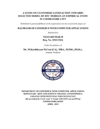 A STUDY ON CUSTOMERS SATISFACTION TOWARDS 
SELECTED MODEL OF HTC MOBILES AN EMPIRICAL STUDY 
IN COIMBATORE CITY 
Submitted in partial fulfillment of the requirements for the award of the degree of 
BACHELOR OF COMMERCE WITH COMPUTER APPLICATIONS 
Submitted by 
VIJAYAKUMAR.M 
Reg. No. 101CC024 
Under the guidance of 
Mr. M.Karthikeyan M.Com [CA]., MBA., M.Phil., (Ph.D.)., 
Assistant Professor 
DEPARTMENT OF COMMERCE WITH COMPUTER APPLICATIONS 
KONGUNADU ARTS AND SCIENCE COLLEGE (AUTONOMOUS) 
COLLEGE WITH POTENTIAL FOR EXCELLENCE 
[Re-accredited by NAAC with ‘A’ Grade 3.80 CGPA out of 4(95%)] 
COIMBATORE-641029 
APRIL -2013 
 