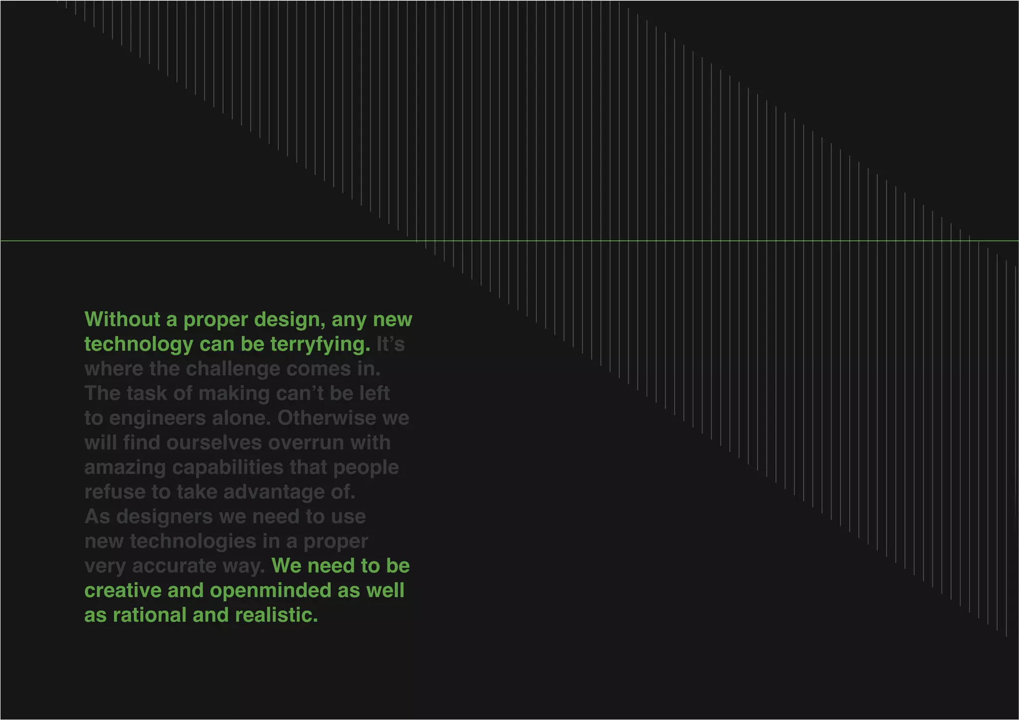 Without a proper design, any new
technology can be terryfying.
where the challenge comes in.
to engineers alone. Otherwise we
amazing capabilities that people
As designers we need to use
new technologies in a proper
very accurate way. We need to be
creative and openminded as well
as rational and realistic.

 