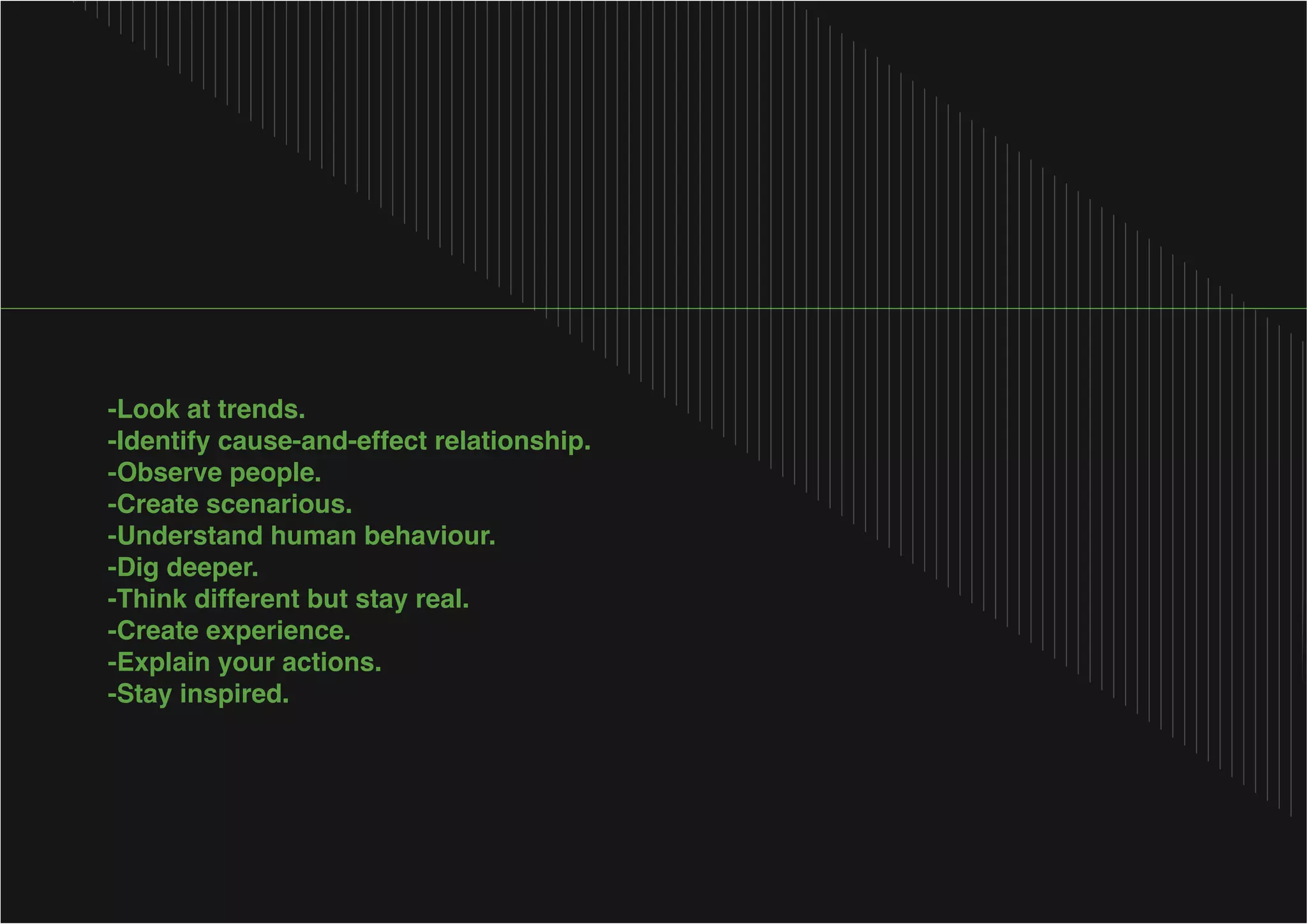 -Identify cause-and-effect relationship.
-Observe people.
-Create scenarious.
-Understand human behaviour.
-Dig deeper.
-Create experience.
-Explain your actions.

 