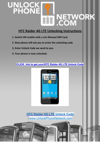 HTC Raider 4G LTE Unlocking Instructions
1. Switch ON mobile with a not Allowed SIM Card.

2. Now phone will ask you to enter the unlocking code

3. Enter Unlock Code we send to you.

4. Your phone is now unlocked.


   CLICK link to get your HTC Raider 4G LTE Unlock Code




            HTC Raider 4G LTE Unlock Code
             www.UnlockPhoneNetwork.com
 