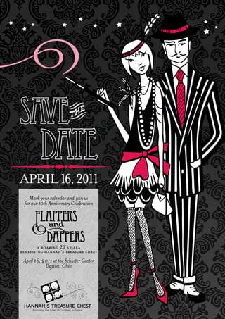 
                                               
    
                                                  
                                                 




    SAVE
              DATE
   APRIL 16, 2011
         Mark your calendar and join us
      for our 10th Anniversary Celebration




             a roaring 20’s gala
    benef iting hannah’s treasure chest
     April 16, 2011 at the Schuster Center
                Dayton, Ohio
 