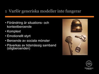 1 Varför generiska modeller inte fungerar 
• Förändring är situations- och 
kontextberoende 
• Komplext 
• Emotionellt styrt 
• Beroende av sociala mönster 
• Påverkas av tidsmässig samband 
(stigberoenden) 
Foto: Elisabet Ahlqvist 
 