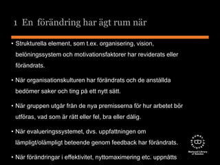 1 En förändring har ägt rum när 
• Strukturella element, som t.ex. organisering, vision, 
belöningssystem och motivationsfaktorer har reviderats eller 
förändrats. 
• När organisationskulturen har förändrats och de anställda 
bedömer saker och ting på ett nytt sätt. 
• När gruppen utgår från de nya premisserna för hur arbetet bör 
utföras, vad som är rätt eller fel, bra eller dålig. 
• När evalueringssystemet, dvs. uppfattningen om 
lämpligt/olämpligt beteende genom feedback har förändrats. 
• När förändringar i effektivitet, nyttomaximering etc. uppnåtts 
 