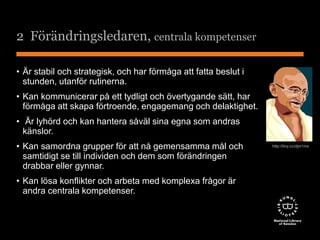 2 Förändringsledaren, centrala kompetenser 
• Är stabil och strategisk, och har förmåga att fatta beslut i 
stunden, utanför rutinerna. 
• Kan kommunicerar på ett tydligt och övertygande sätt, har 
förmåga att skapa förtroende, engagemang och delaktighet. 
• Är lyhörd och kan hantera såväl sina egna som andras 
känslor. 
• Kan samordna grupper för att nå gemensamma mål och 
samtidigt se till individen och dem som förändringen 
drabbar eller gynnar. 
• Kan lösa konflikter och arbeta med komplexa frågor är 
andra centrala kompetenser. 
http://tiny.cc/djm1mx 
 