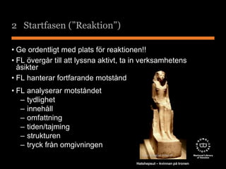 2 Startfasen (”Reaktion”) 
• Ge ordentligt med plats för reaktionen!! 
• FL övergår till att lyssna aktivt, ta in verksamhetens 
åsikter 
• FL hanterar fortfarande motstånd 
• FL analyserar motståndet 
– tydlighet 
– innehåll 
– omfattning 
– tiden/tajming 
– strukturen 
– tryck från omgivningen 
Foto: Elisabet Ahlqvist 
Hatshepsut – kvinnan på tronen 
 