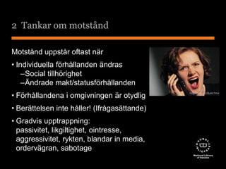 2 Tankar om motstånd 
Motstånd uppstår oftast när 
• Individuella förhållanden ändras 
–Social tillhörighet 
–Ändrade makt/statusförhållanden 
• Förhållandena i omgivningen är otydlig 
• Berättelsen inte håller! (Ifrågasättande) 
• Gradvis upptrappning: 
passivitet, likgiltighet, ointresse, 
aggressivitet, rykten, blandar in media, 
ordervägran, sabotage 
http://tiny.cc/dum1mx 
 