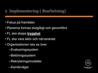 2 Implementering ( Bearbetning) 
• Fokus på framtiden 
• Planerna formas slutgiltigt och genomförs 
• FL ska skapa trygghet 
• FL ska vara aktiv och närvarande 
• Organisationen ska se över 
–Evalueringssystem 
–Belöningssystem 
–Rekryteringsmodeller 
–Karriärvägar 
 
