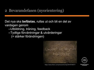 2 Bevarandefasen (nyorientering) 
Det nya ska befästas, rullas ut och bli en del av 
vardagen genom 
–Utbildning, träning, feedback 
–Tydliga förväntningar & utvärderingar 
(= stärker förändringen) 
https://www.flickr.com/photos/henrikj/3447879877/ 
 