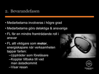2. Bevarandefasen 
• Medarbetarna involveras i högre grad 
• Medarbetarna görs delaktiga & ansvariga 
• FL får en mindre framträdande roll i 
ansvar 
• FL allt viktigare som motor, 
energiskapare när verksamheten 
tappar farten: 
–Uppträder som föreläsare 
–Kopplar tillbaka till vad 
man åstadkommit 
–Visar resan 
https://www.flickr.com/photos/henrikj/3255841079/ 
 