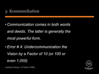 3 Kommunikation 
•Communication comes in both words 
and deeds. The latter is generally the 
most powerful form. 
• Error # 4: Undercommunication the 
Vision by a Factor of 10 (or 100 or 
even 1,000) 
Leading Change, J P Kotter (1996) 
 